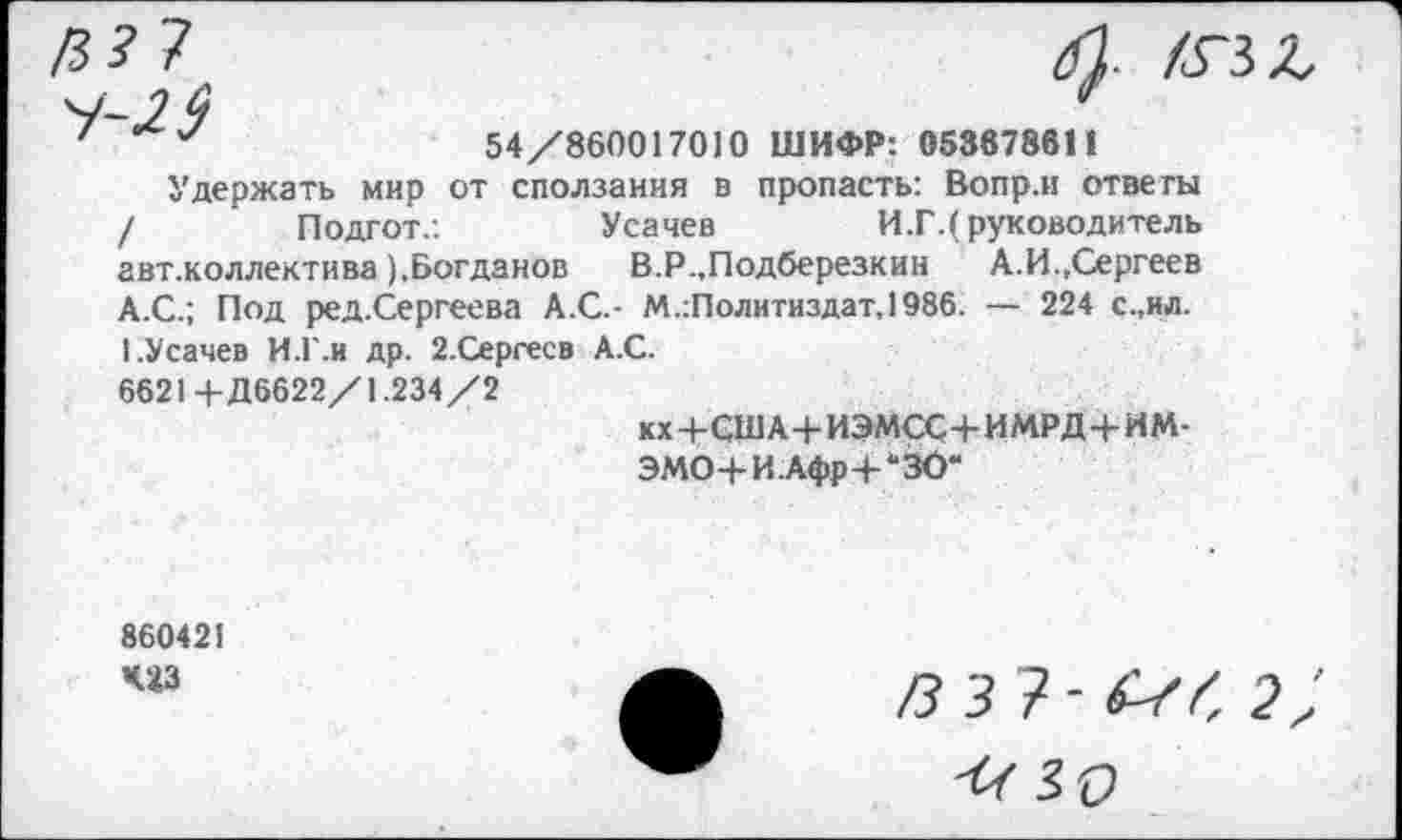 ﻿/3? 7 4-2$
ХГЗЛ
54/860017010 ШИФР: 053878611
Удержать мир от сползания в пропасть: Вопр.и ответы
Подгот.:
Усачев
И.Г.( руководитель
авт.коллектива ),Богданов В.Р.,Подберезкин А.И.,Сергеев А.С.; Под ред.Сергеева А.С.- М.:Политиздат,1986. — 224 с.,ил. I.Усачев И.Г.и др. 2.Сергесв А.С.
6621+Д6622/1.234/2
кх+США+ИЭМСС+ИМРД+ИМ-
ЭМО+И.Афр-рЗО“
86042!
4'43